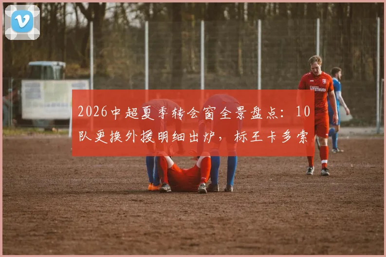 2026中超夏季转会窗全景盘点：10队更换外援明细出炉，标王卡多索132万欧加盟背后解析
