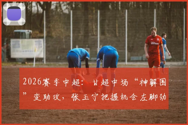 2026赛季中超：甘超中场“神解围”变助攻，张玉宁把握机会左脚劲射破门全过程回顾