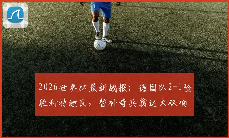 2026世界杯最新战报：德国队2-1险胜科特迪瓦，替补奇兵翁达夫双响+补时绝杀，比赛集锦与全场录像分析