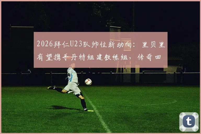2026拜仁U23队帅位新动向：里贝里有望携手丹特组建教练组，传奇回归引发期待