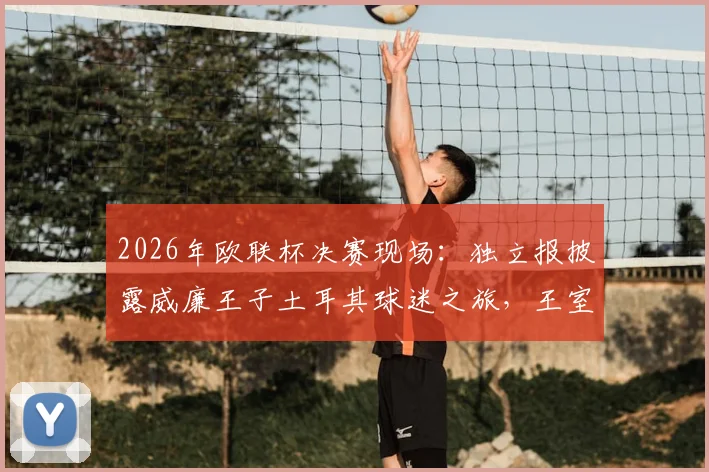 2026年欧联杯决赛现场：独立报披露威廉王子土耳其球迷之旅，王室观赛传统与着装引热议