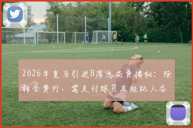 2026年皇马引进B席总花费揭秘：除转会费外，需支付球员及经纪人各1000万欧签字费
