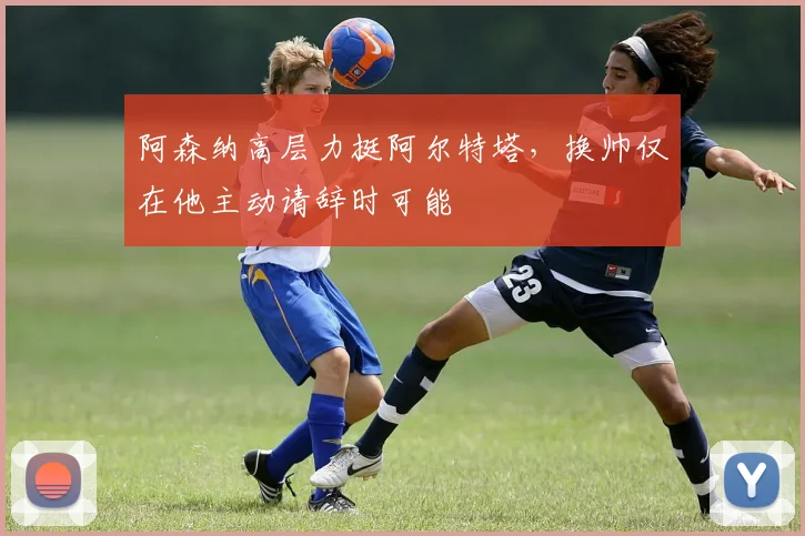 阿森纳高层力挺阿尔特塔，换帅仅在他主动请辞时可能