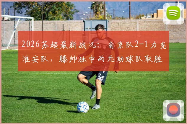 2026苏超最新战况：南京队2-1力克淮安队，滕帅独中两元助球队取胜，附积分榜及赛事分析