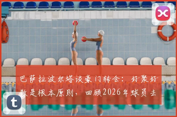 巴萨拉波尔塔谈豪门转会：好聚好散是根本原则，回顾2026年球员去留关键与案例解析