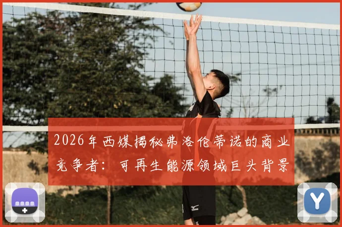 2026年西媒揭秘弗洛伦蒂诺的商业竞争者：可再生能源领域巨头背景深度分析