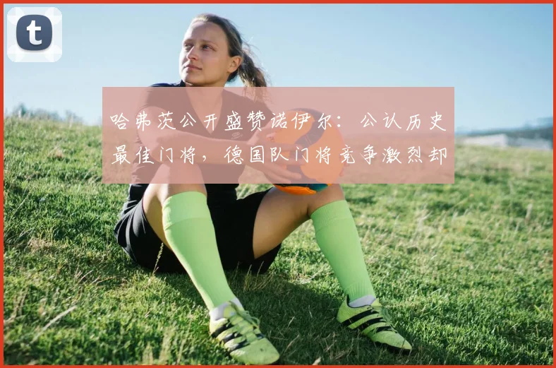 哈弗茨公开盛赞诺伊尔：公认历史最佳门将，德国队门将竞争激烈却无损团队，剖析顶级门将的素质与传承