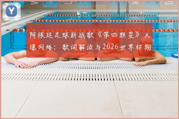 阿根廷足球新战歌《第四颗星》火爆网络:歌词解读与2026世界杯期许,为了里奥为了荣耀