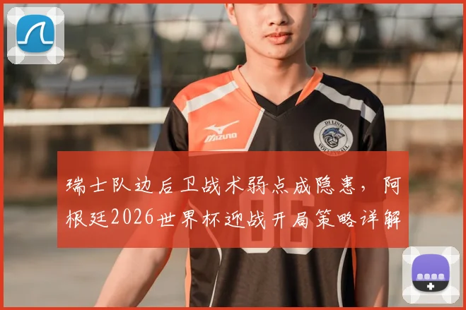 瑞士队边后卫战术弱点成隐患，阿根廷2026世界杯迎战开局策略详解