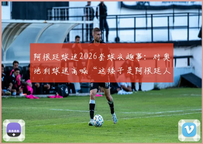 阿根廷球迷2026套球衣趣事：对奥地利球迷高喊“这矮子是阿根廷人”，看南美足球狂热文化与欧洲的碰撞