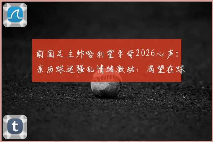 前国足主帅哈利霍季奇2026心声：亲历球迷骚乱情绪激动，渴望在球场完成华丽谢幕