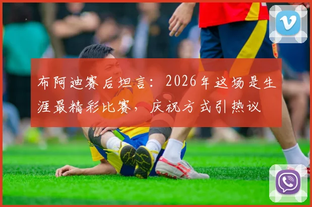 布阿迪赛后坦言：2026年这场是生涯最精彩比赛，庆祝方式引热议