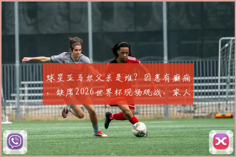 球星亚马尔父亲是谁？因患有癫痫，缺席2026世界杯现场观战，家人支持故事引关注