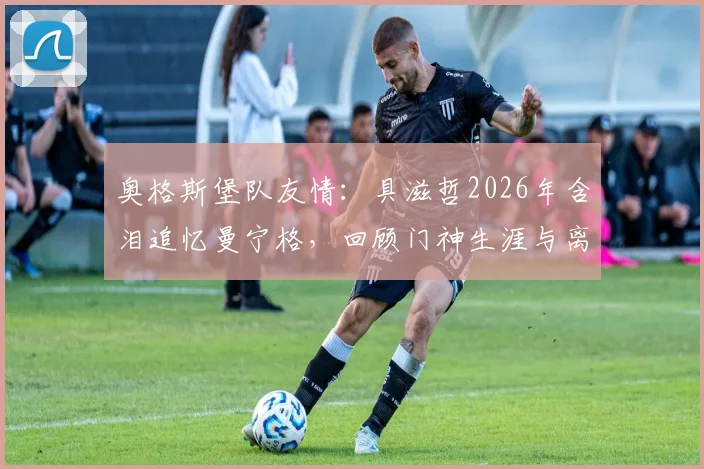奥格斯堡队友情:具滋哲2026年含泪追忆曼宁格,回顾门神生涯与离别之痛