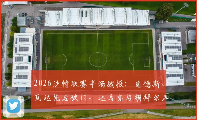 2026沙特联赛半场战报:南德斯、瓦达先后破门,达马克与胡拜尔库迪西亚1-1激战,附最新积分榜分析