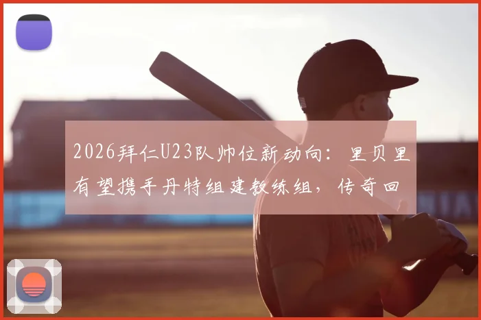 2026拜仁U23队帅位新动向：里贝里有望携手丹特组建教练组，传奇回归引发期待