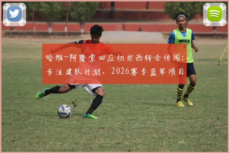 哈维-阿隆索回应切尔西转会传闻：专注建队计划，2026赛季蓝军项目前景解析与挑战前瞻