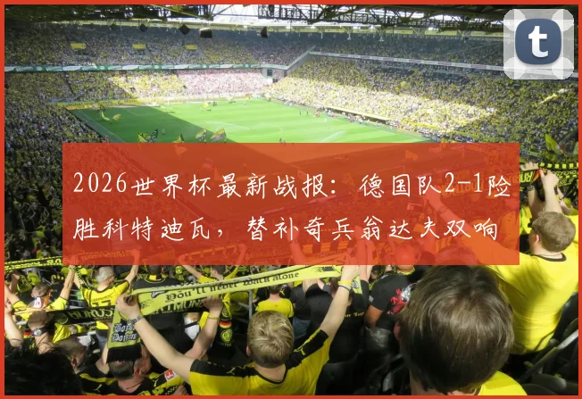 2026世界杯最新战报：德国队2-1险胜科特迪瓦，替补奇兵翁达夫双响+补时绝杀，比赛集锦与全场录像分析
