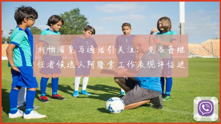 利物浦皇马通话引关注：克洛普继任者候选人阿隆索工作表现评估进行中