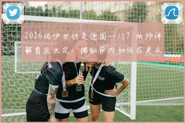 2026诺伊尔仍是德国一门?纳帅详解首发决定,揭秘萨内如何在更衣室赢得队友心