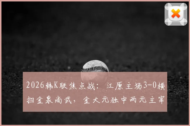 2026韩K联焦点战：江原主场3-0横扫金泉尚武，金大元独中两元主宰比赛，赛后深度解读