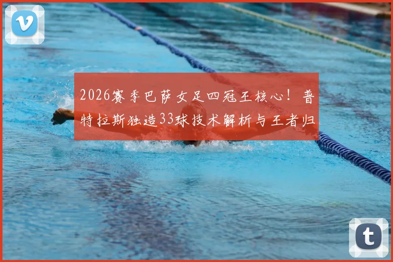 2026赛季巴萨女足四冠王核心！普特拉斯独造33球技术解析与王者归来之路全回顾