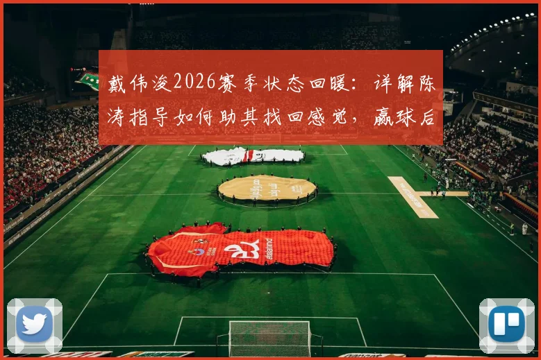 戴伟浚2026赛季状态回暖：详解陈涛指导如何助其找回感觉，赢球后第一时间归功恩师