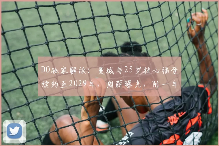 DO独家解读：曼城与25岁核心福登续约至2029年，周薪曝光，附一年续约选项细节