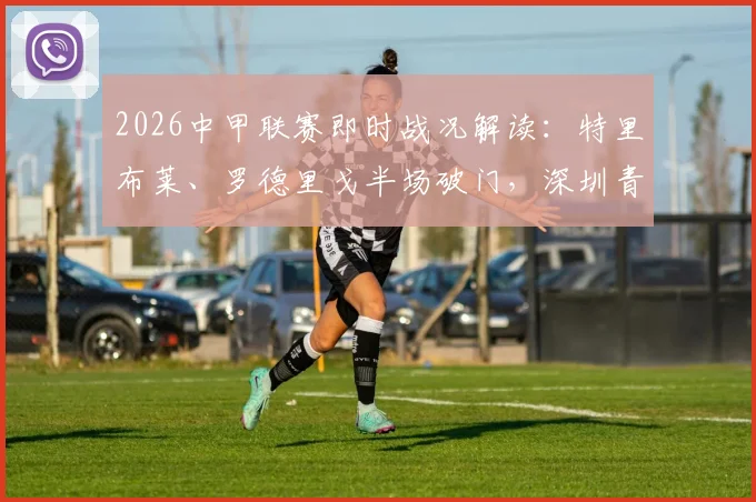 2026中甲联赛即时战况解读：特里布莱、罗德里戈半场破门，深圳青年人客场2-1领先梅州客家
