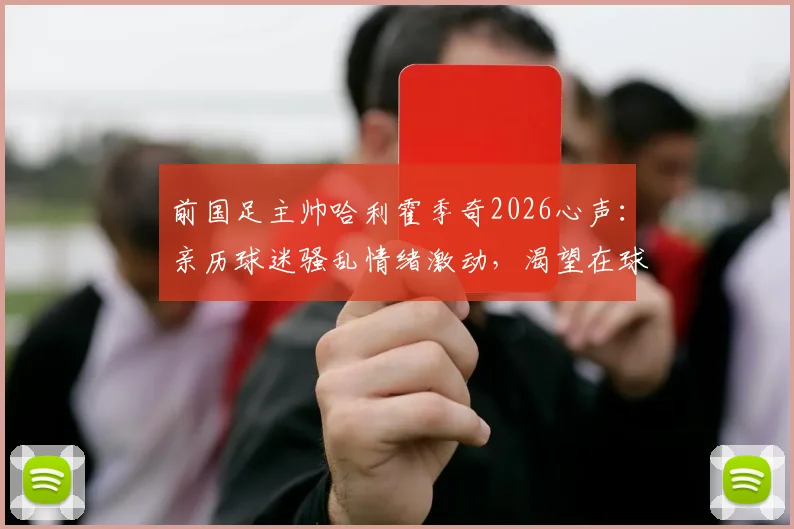 前国足主帅哈利霍季奇2026心声:亲历球迷骚乱情绪激动,渴望在球场完成华丽谢幕