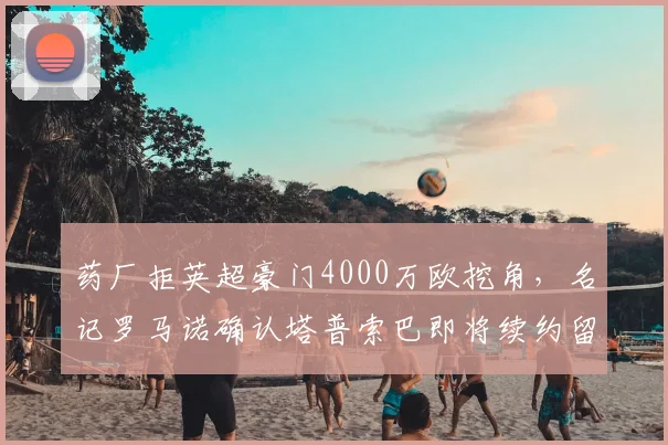 药厂拒英超豪门4000万欧挖角，名记罗马诺确认塔普索巴即将续约留队