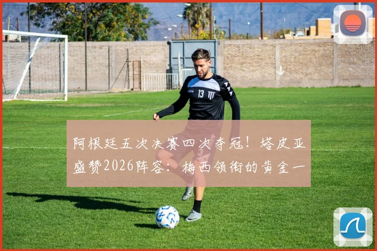 阿根廷五次决赛四次夺冠！塔皮亚盛赞2026阵容：梅西领衔的黄金一代堪称史上最强