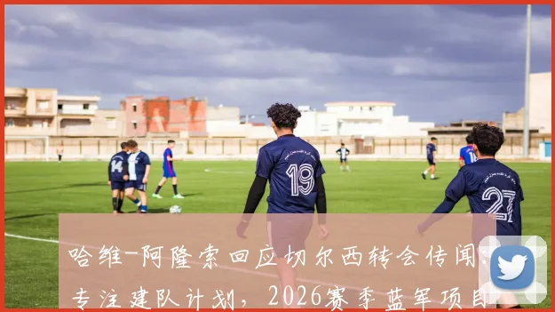 哈维-阿隆索回应切尔西转会传闻：专注建队计划，2026赛季蓝军项目前景解析与挑战前瞻