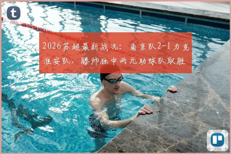 2026苏超最新战况:南京队2-1力克淮安队,滕帅独中两元助球队取胜,附积分榜及赛事分析