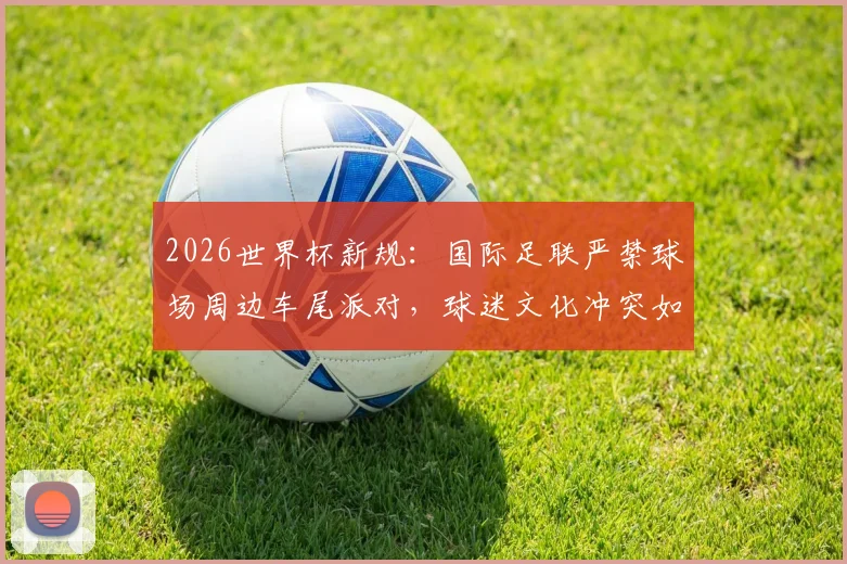 2026世界杯新规：国际足联严禁球场周边车尾派对，球迷文化冲突如何化解？