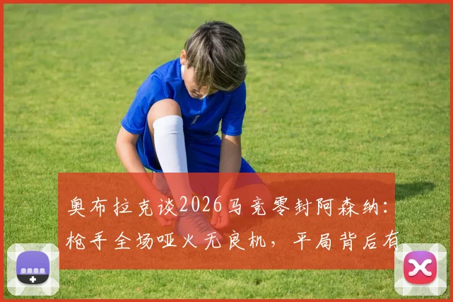 奥布拉克谈2026马竞零封阿森纳：枪手全场哑火无良机，平局背后有何战术隐情？