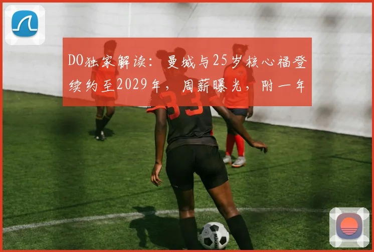 DO独家解读：曼城与25岁核心福登续约至2029年，周薪曝光，附一年续约选项细节