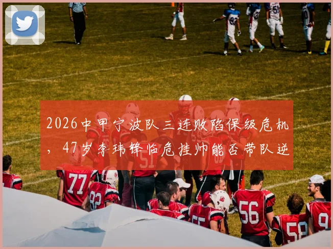 2026中甲宁波队三连败陷保级危机，47岁李玮锋临危挂帅能否带队逆袭？球队现状深度分析