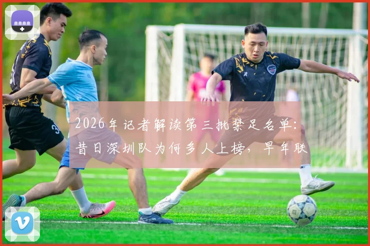 2026年记者解读第三批禁足名单：昔日深圳队为何多人上榜，早年联赛管理问题深度回顾