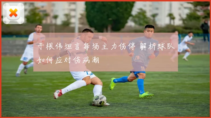于根伟坦言每场主力伤停 解析球队如何应对伤病潮