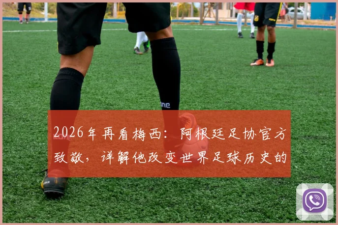 2026年再看梅西：阿根廷足协官方致敬，详解他改变世界足球历史的五大贡献与未来影响