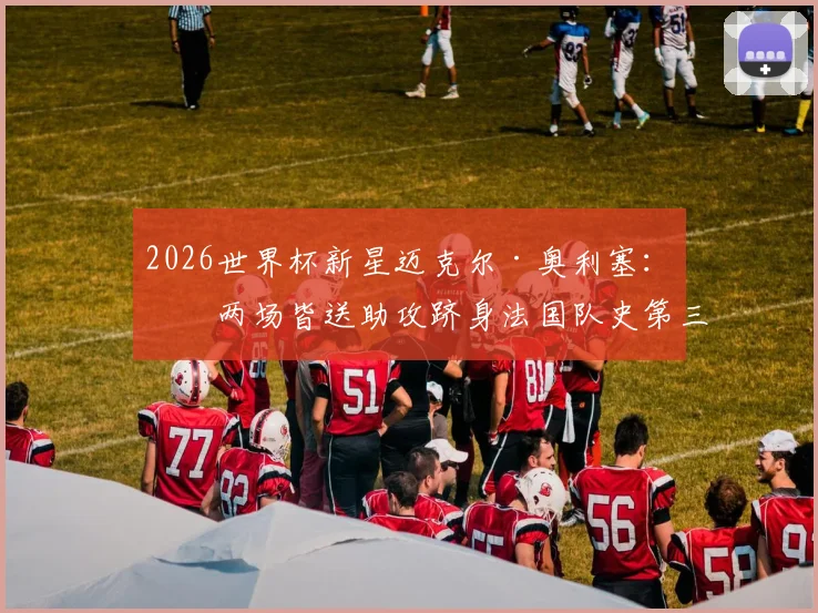 2026世界杯新星迈克尔·奥利塞:前两场皆送助攻跻身法国队史第三,技术特点与未来前景全解析