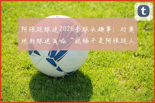 阿根廷球迷2026套球衣趣事:对奥地利球迷高喊“这矮子是阿根廷人”,看南美足球狂热文化与欧洲的碰撞