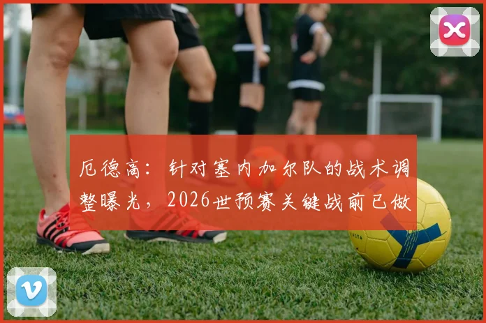 厄德高：针对塞内加尔队的战术调整曝光，2026世预赛关键战前已做出重要改进