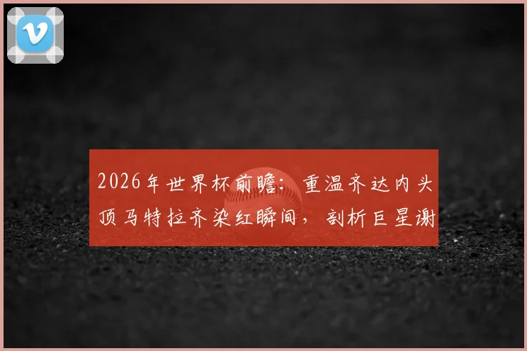 2026年世界杯前瞻:重温齐达内头顶马特拉齐染红瞬间,剖析巨星谢幕战如何影响球队命运