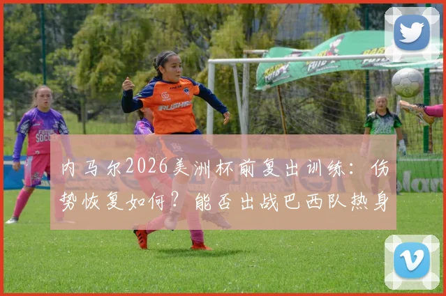 内马尔2026美洲杯前复出训练：伤势恢复如何？能否出战巴西队热身赛及关键战役分析