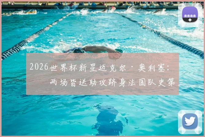 2026世界杯新星迈克尔·奥利塞：前两场皆送助攻跻身法国队史第三，技术特点与未来前景全解析