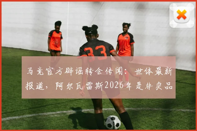 马竞官方辟谣转会传闻:世体最新报道,阿尔瓦雷斯2026年是非卖品,未收到任何正式报价