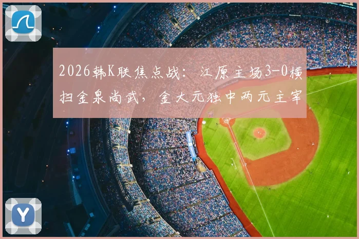 2026韩K联焦点战：江原主场3-0横扫金泉尚武，金大元独中两元主宰比赛，赛后深度解读