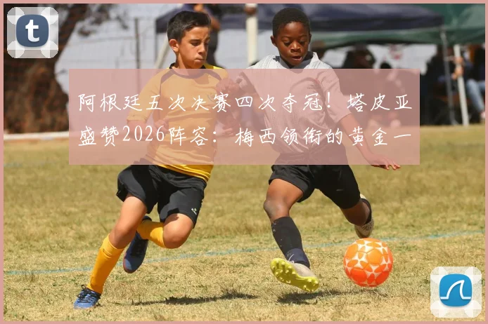 阿根廷五次决赛四次夺冠!塔皮亚盛赞2026阵容:梅西领衔的黄金一代堪称史上最强